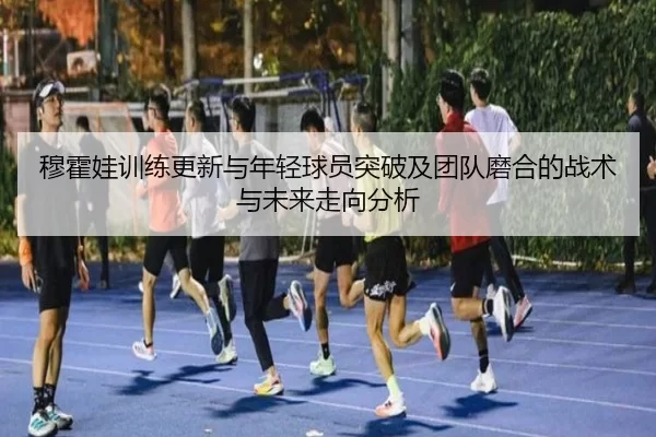 穆霍娃训练更新与年轻球员突破及团队磨合的战术与未来走向分析